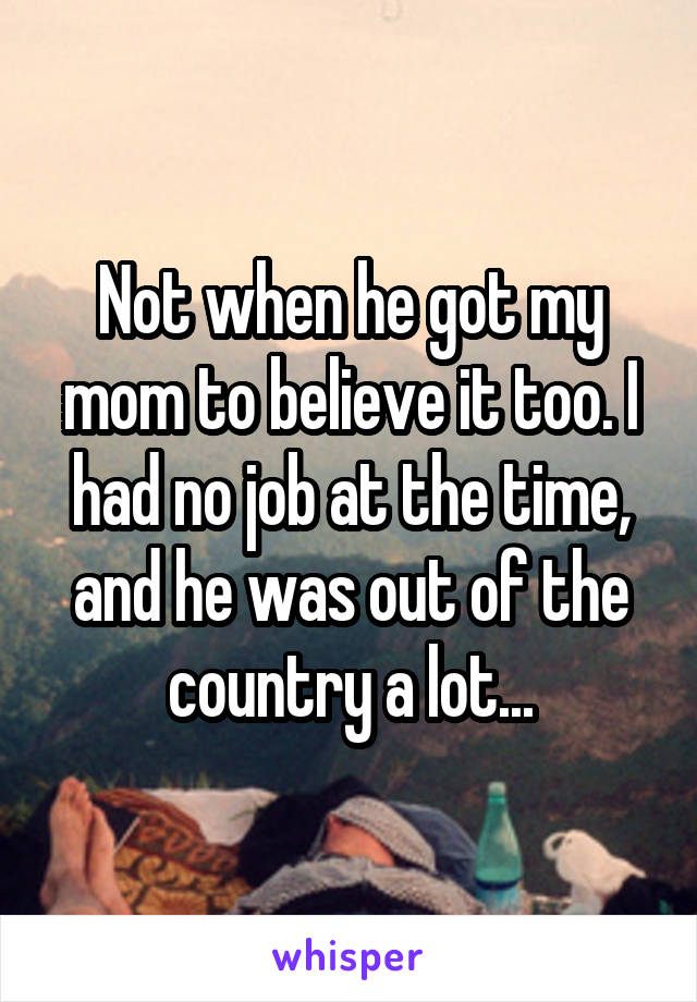 Not when he got my mom to believe it too. I had no job at the time, and he was out of the country a lot...