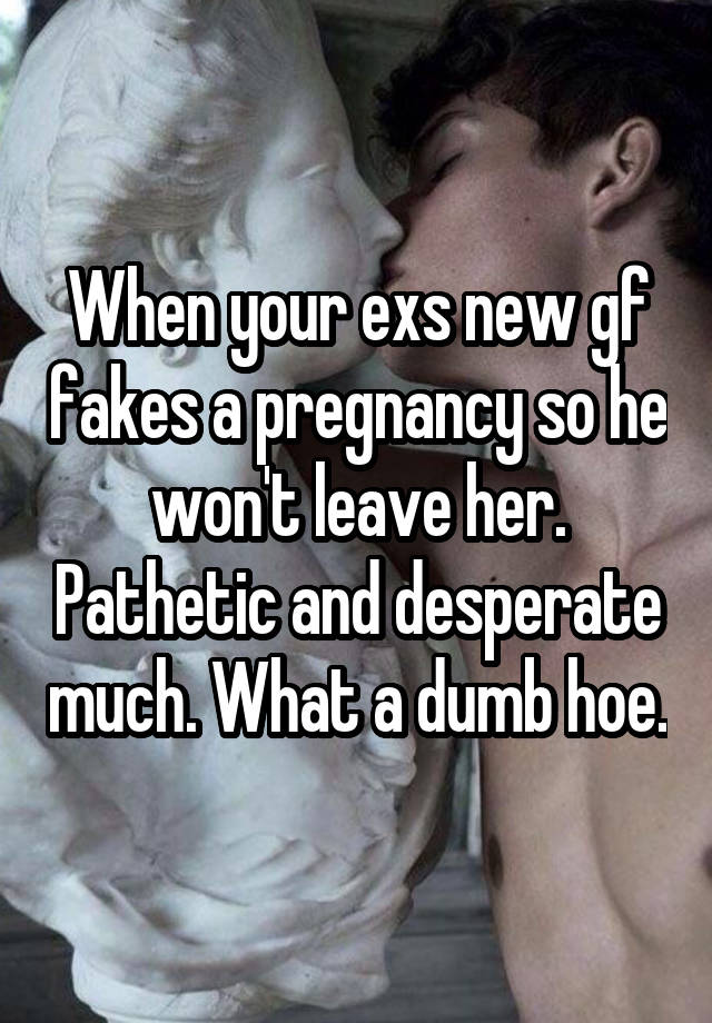 When your exs new gf fakes a pregnancy so he won't leave her. Pathetic and desperate much. What a dumb hoe.