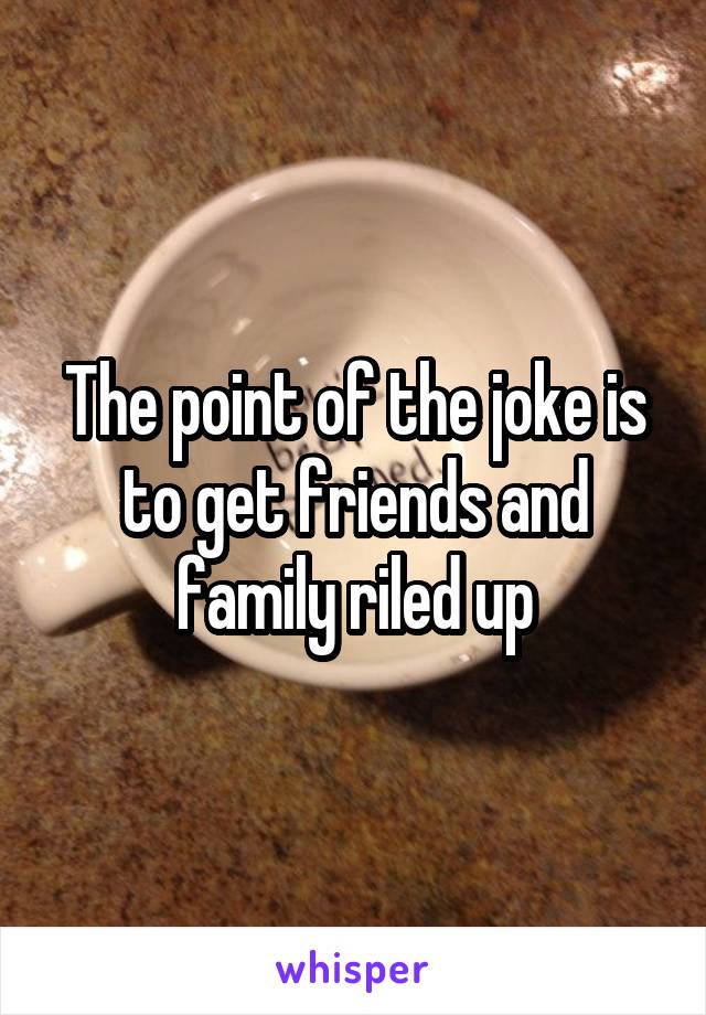 The point of the joke is to get friends and family riled up