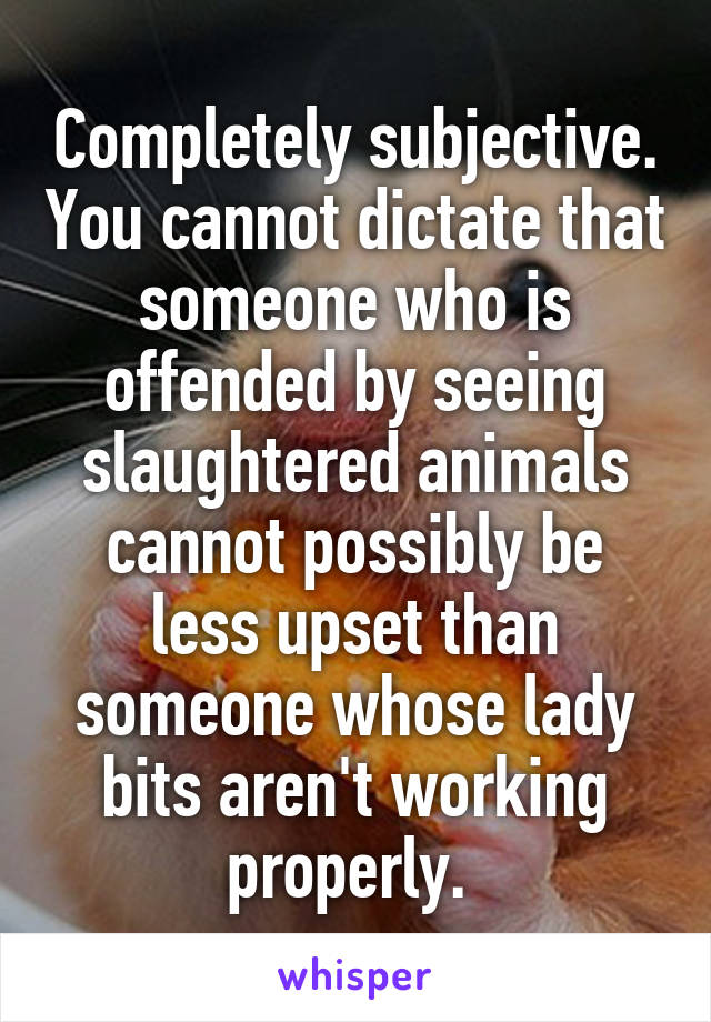 Completely subjective. You cannot dictate that someone who is offended by seeing slaughtered animals cannot possibly be less upset than someone whose lady bits aren't working properly. 