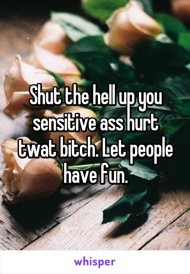 Shut the hell up you sensitive ass hurt twat bitch. Let people have fun.