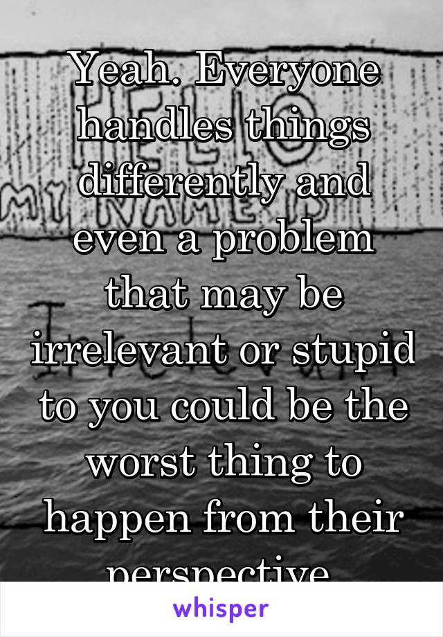 Yeah. Everyone handles things differently and even a problem that may be irrelevant or stupid to you could be the worst thing to happen from their perspective.