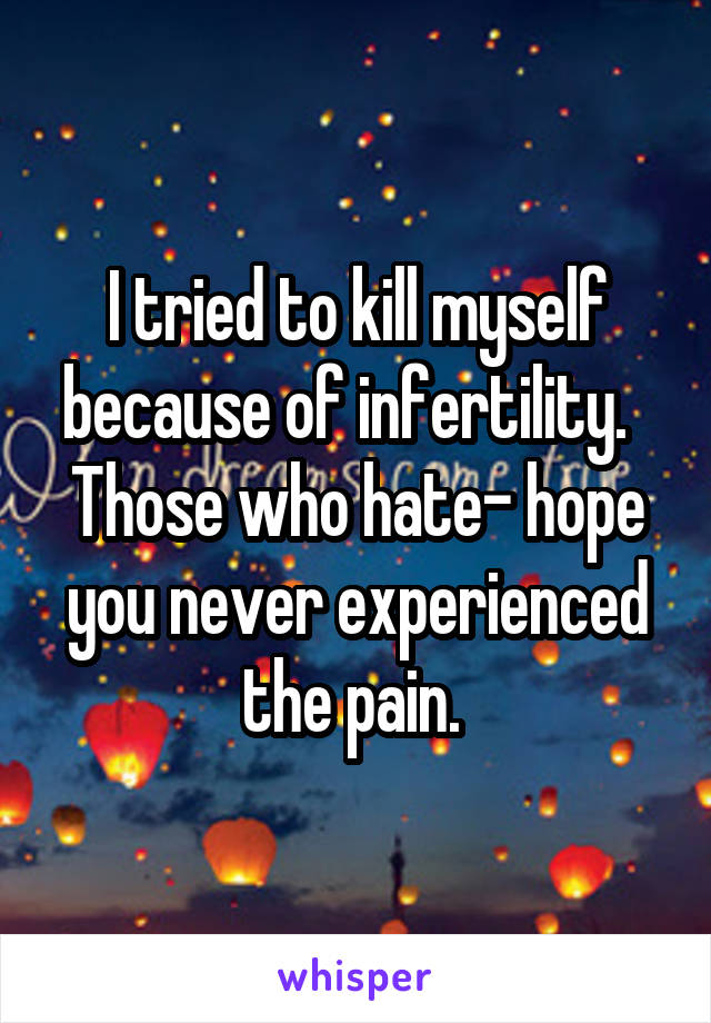 I tried to kill myself because of infertility.  
Those who hate- hope you never experienced the pain. 