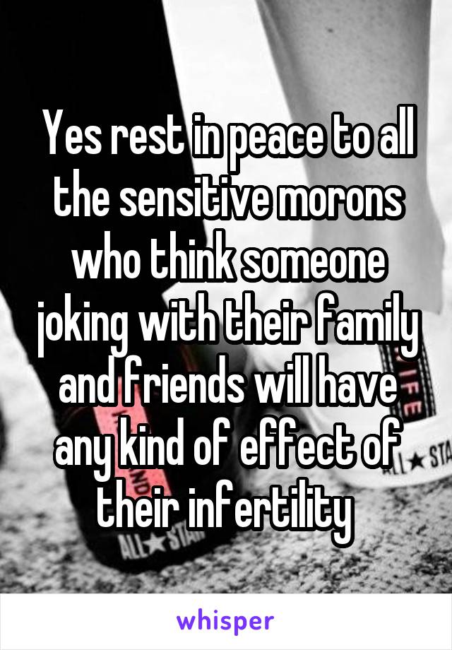 Yes rest in peace to all the sensitive morons who think someone joking with their family and friends will have any kind of effect of their infertility 