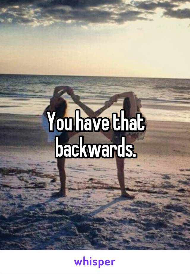 You have that backwards.