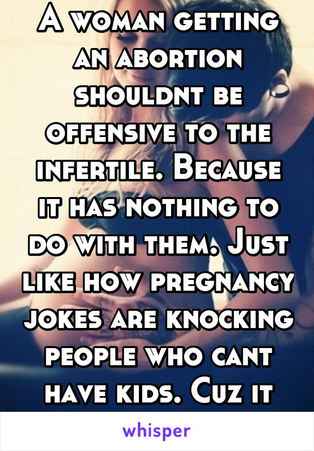 A woman getting an abortion shouldnt be offensive to the infertile. Because it has nothing to do with them. Just like how pregnancy jokes are knocking people who cant have kids. Cuz it has nothing to-