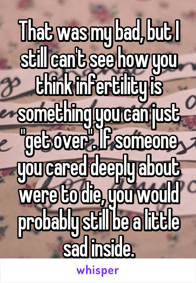 That was my bad, but I still can't see how you think infertility is something you can just "get over". If someone you cared deeply about were to die, you would probably still be a little sad inside.