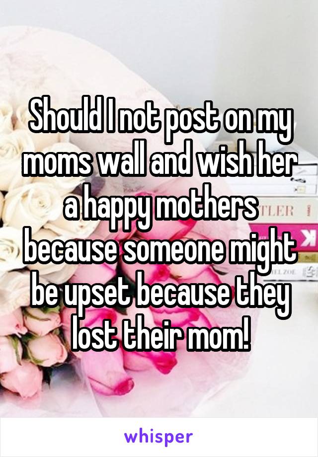 Should I not post on my moms wall and wish her a happy mothers because someone might be upset because they lost their mom!