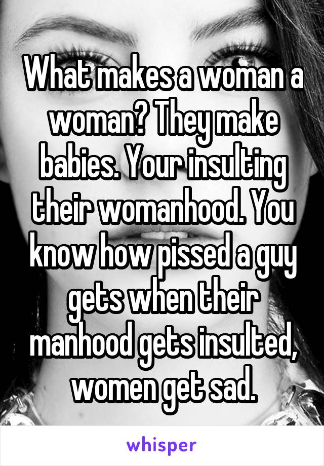 What makes a woman a woman? They make babies. Your insulting their womanhood. You know how pissed a guy gets when their manhood gets insulted, women get sad.