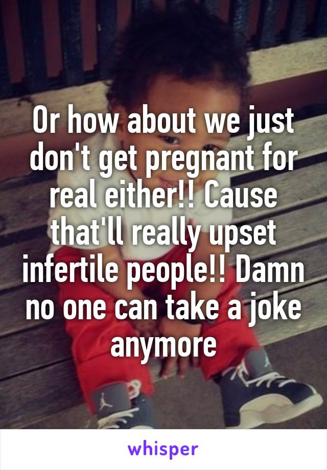 Or how about we just don't get pregnant for real either!! Cause that'll really upset infertile people!! Damn no one can take a joke anymore