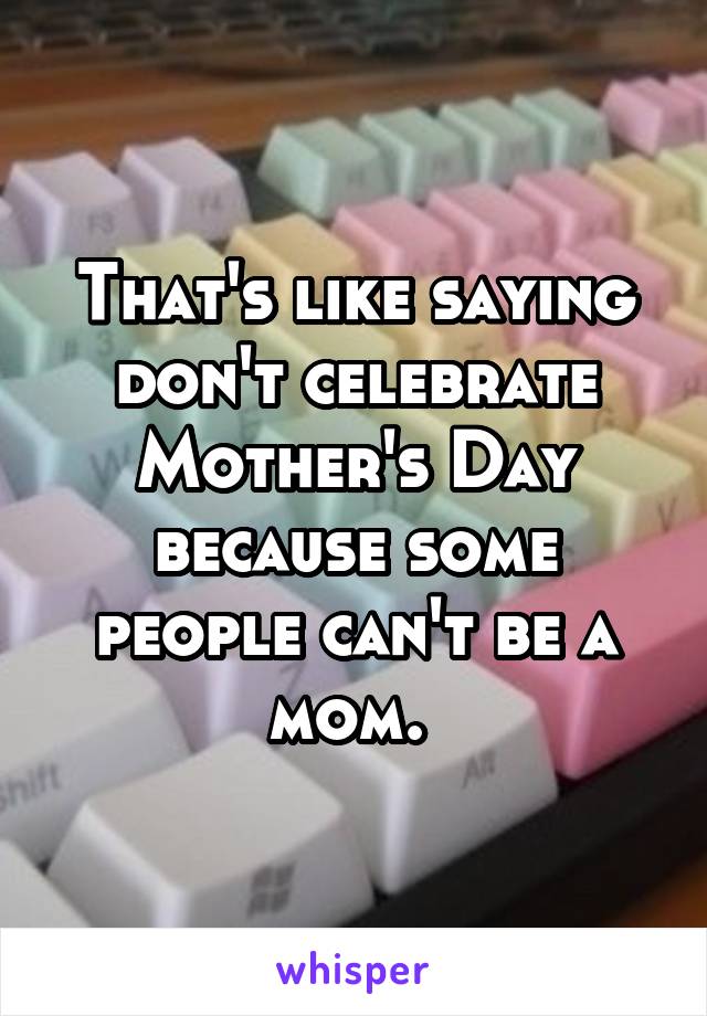 That's like saying don't celebrate Mother's Day because some people can't be a mom. 