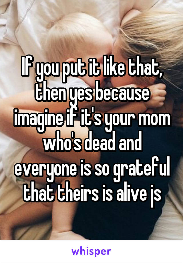 If you put it like that, then yes because imagine if it's your mom who's dead and everyone is so grateful that theirs is alive js