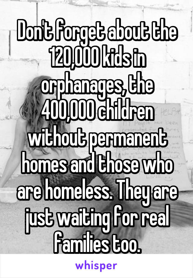 Don't forget about the 120,000 kids in orphanages, the 400,000 children without permanent homes and those who are homeless. They are just waiting for real families too.