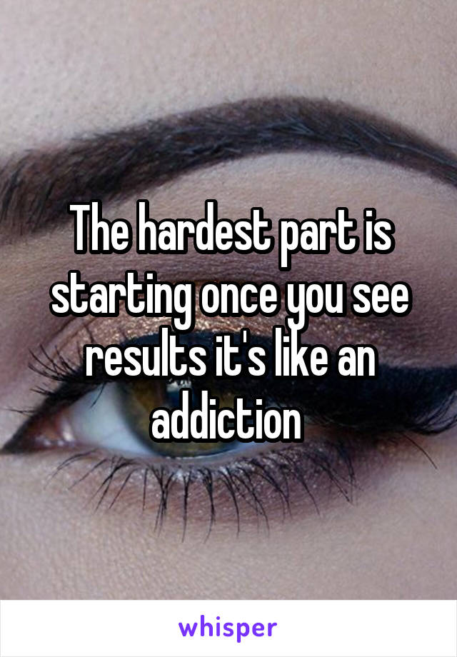 The hardest part is starting once you see results it's like an addiction 