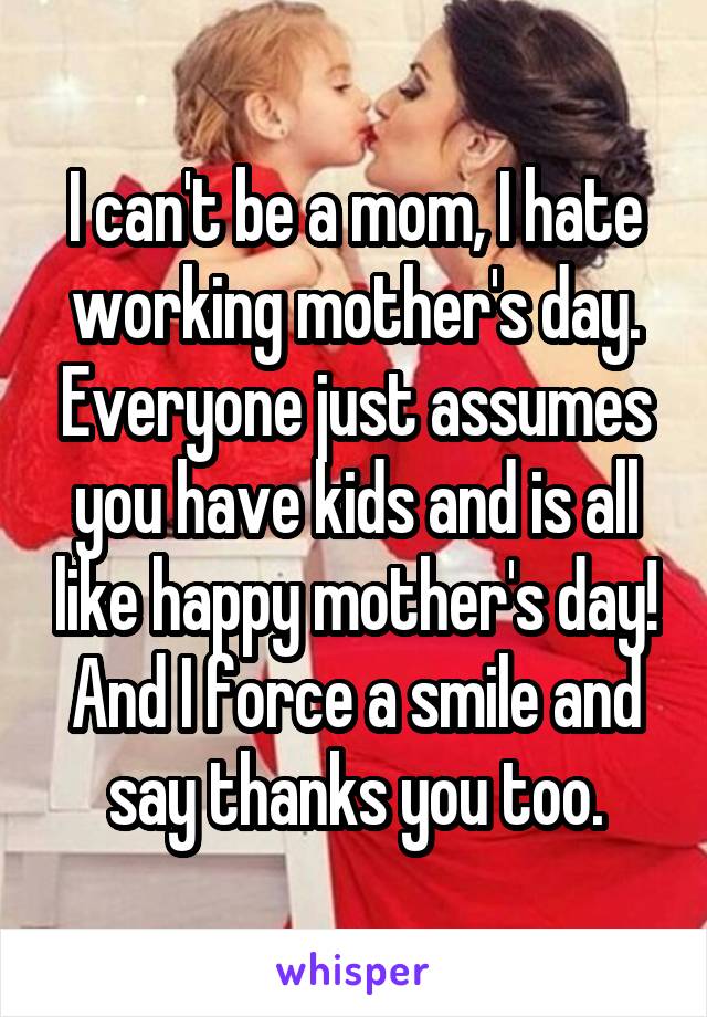 I can't be a mom, I hate working mother's day. Everyone just assumes you have kids and is all like happy mother's day! And I force a smile and say thanks you too.