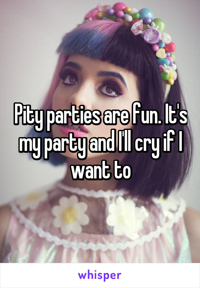 Pity parties are fun. It's my party and I'll cry if I want to