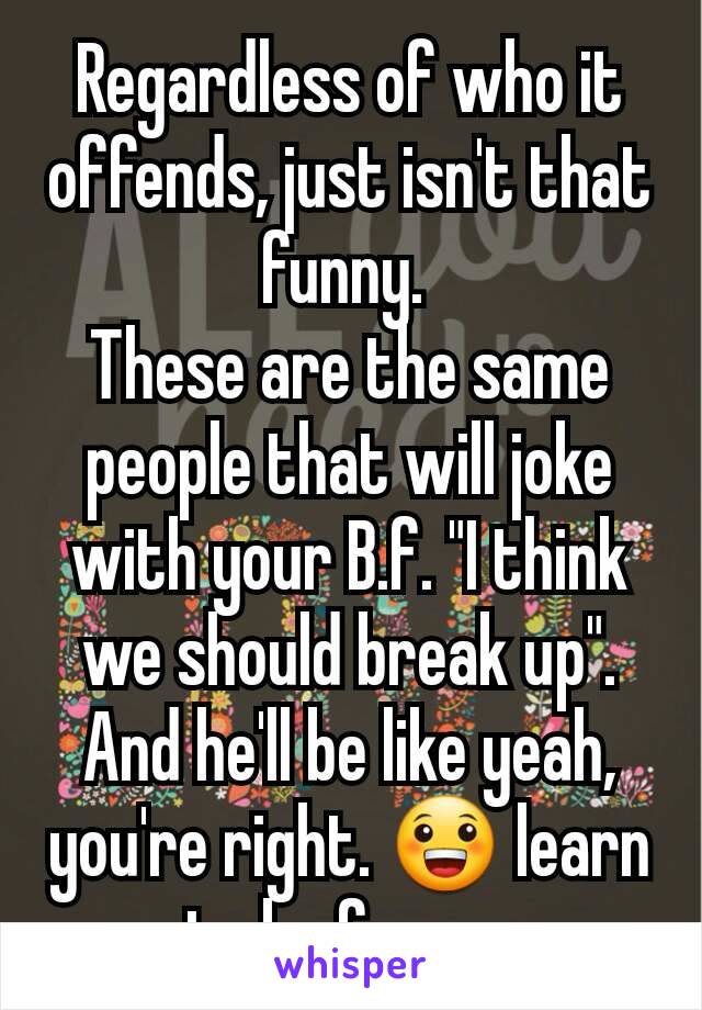 Regardless of who it offends, just isn't that funny. 
These are the same people that will joke with your B.f. "I think we should break up". And he'll be like yeah, you're right. 😀 learn to be funny. 