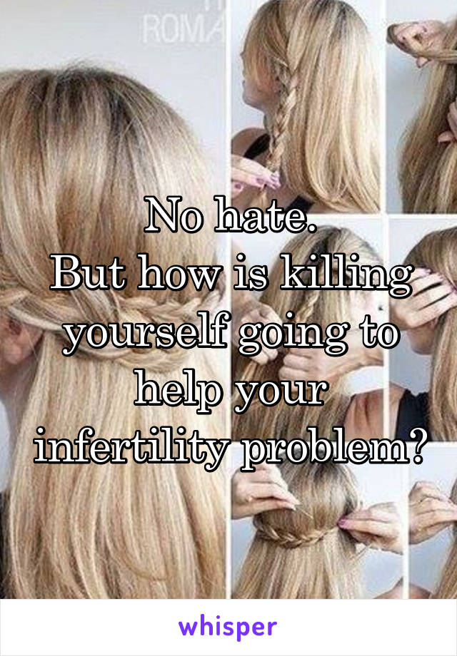 No hate.
But how is killing yourself going to help your infertility problem?