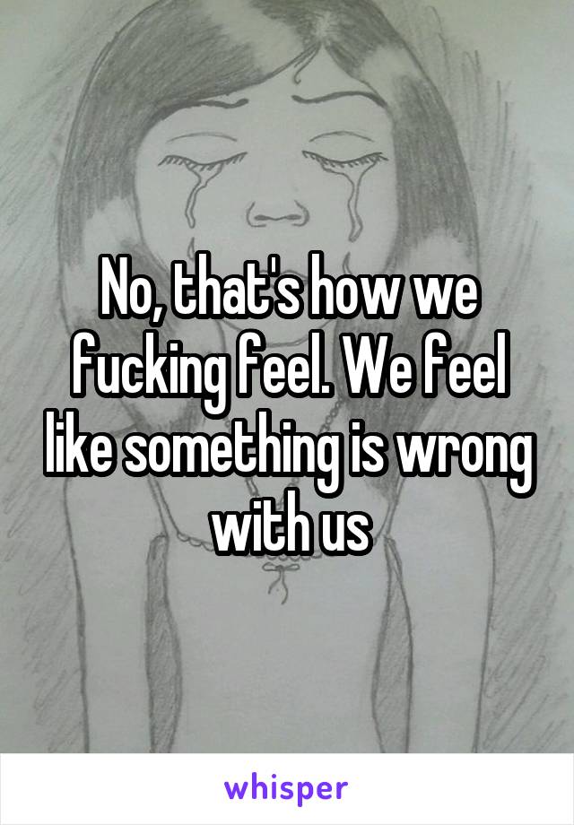 No, that's how we fucking feel. We feel like something is wrong with us