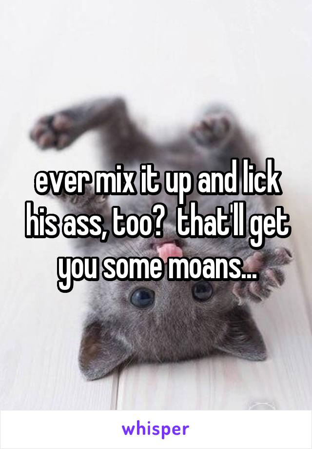 ever mix it up and lick his ass, too?  that'll get you some moans...