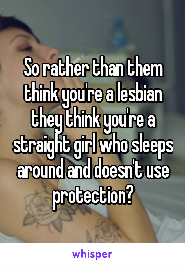 So rather than them think you're a lesbian they think you're a straight girl who sleeps around and doesn't use protection?