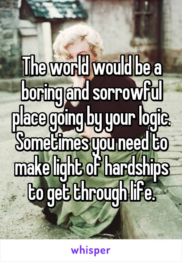 The world would be a boring and sorrowful place going by your logic. Sometimes you need to make light of hardships to get through life.