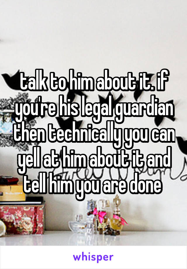 talk to him about it. if you're his legal guardian then technically you can yell at him about it and tell him you are done 