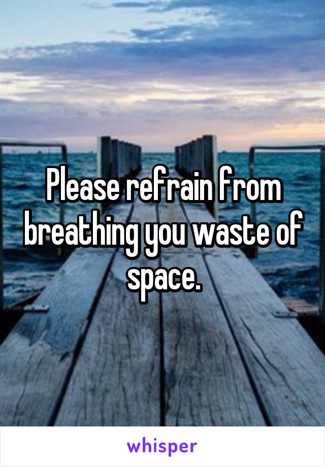 Please refrain from breathing you waste of space.