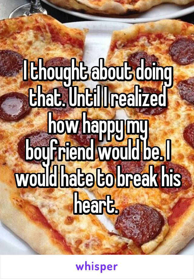 I thought about doing that. Until I realized how happy my boyfriend would be. I would hate to break his heart. 