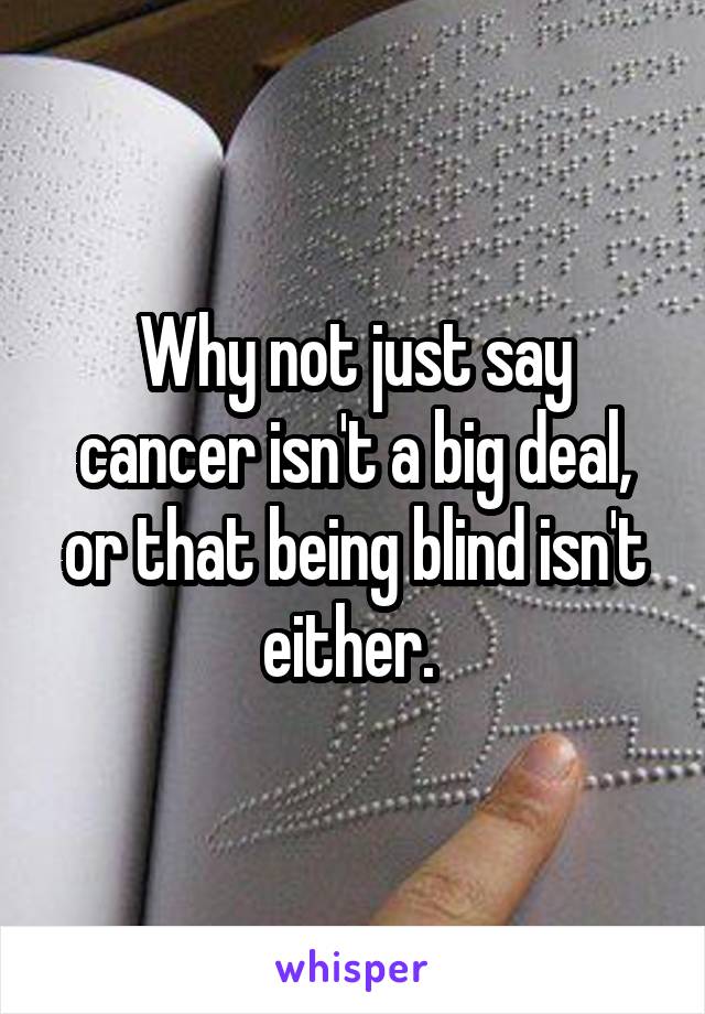 Why not just say cancer isn't a big deal, or that being blind isn't either. 