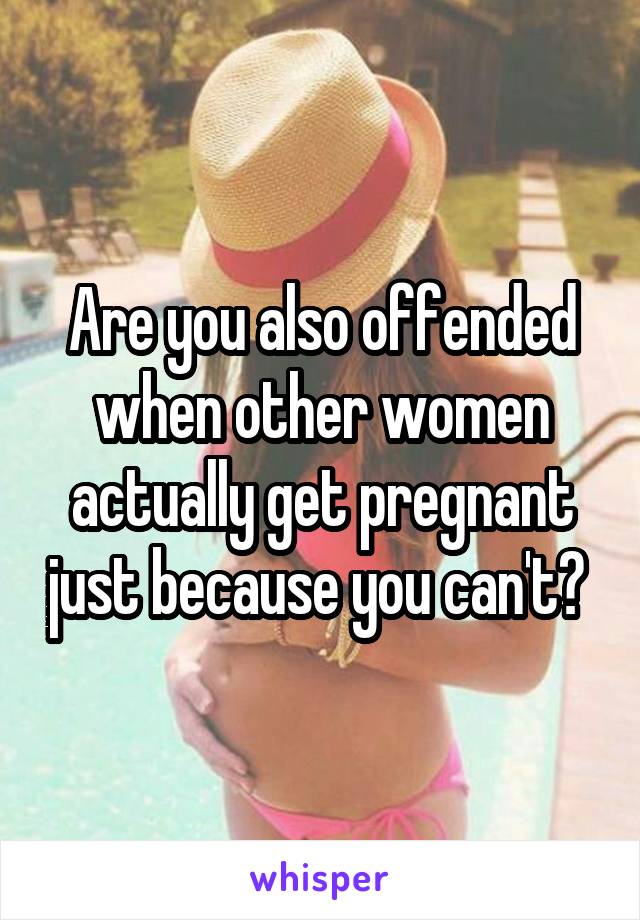 Are you also offended when other women actually get pregnant just because you can't? 