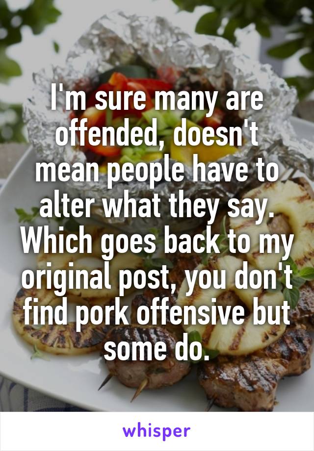 I'm sure many are offended, doesn't mean people have to alter what they say. Which goes back to my original post, you don't find pork offensive but some do.