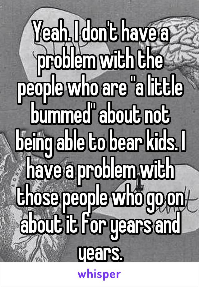 Yeah. I don't have a problem with the people who are "a little bummed" about not being able to bear kids. I have a problem with those people who go on about it for years and years.