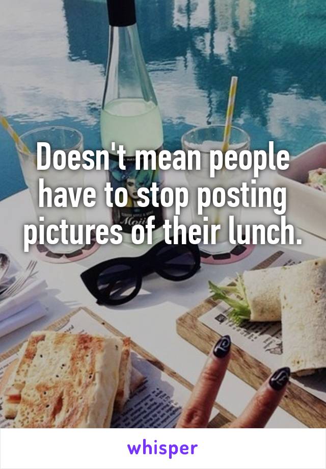 Doesn't mean people have to stop posting pictures of their lunch. 
