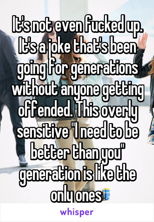 It's not even fucked up. It's a joke that's been going for generations without anyone getting offended. This overly sensitive "I need to be better than you" generation is like the only ones 