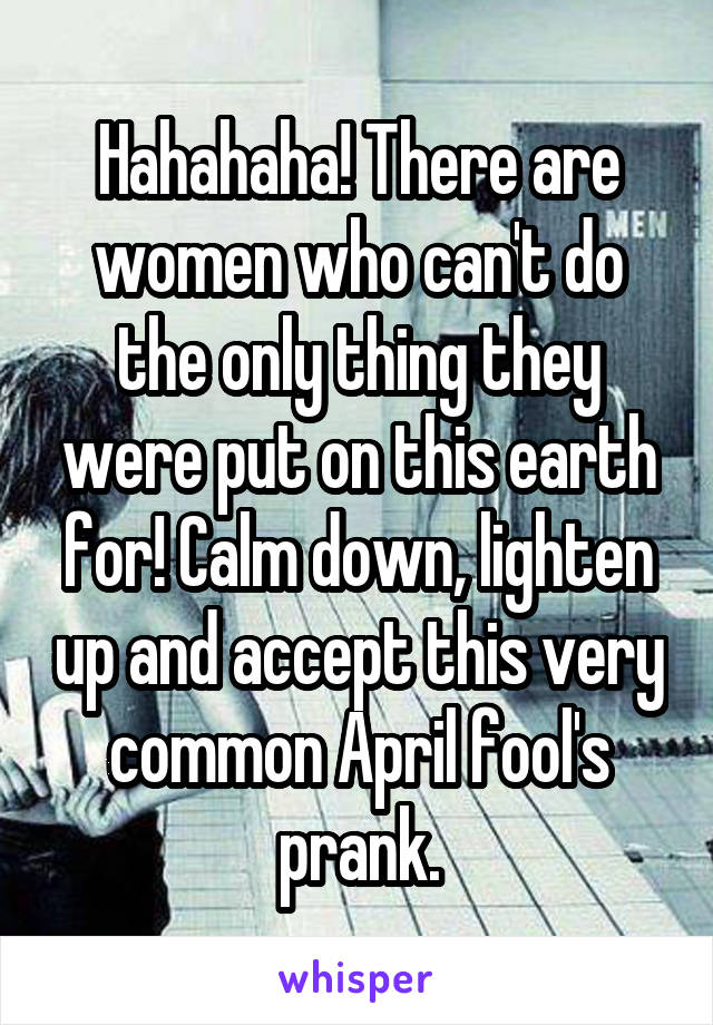 Hahahaha! There are women who can't do the only thing they were put on this earth for! Calm down, lighten up and accept this very common April fool's prank.