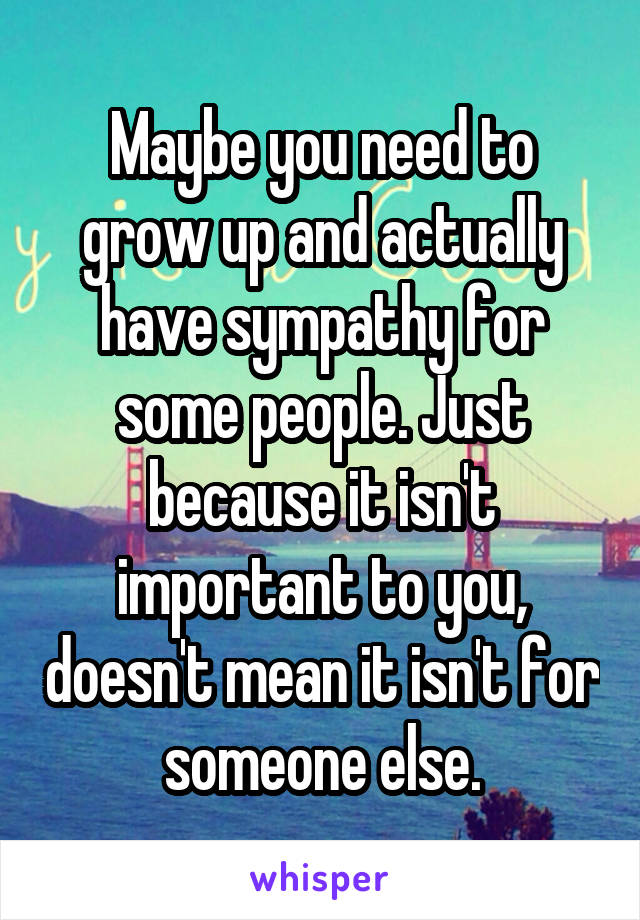 Maybe you need to grow up and actually have sympathy for some people. Just because it isn't important to you, doesn't mean it isn't for someone else.