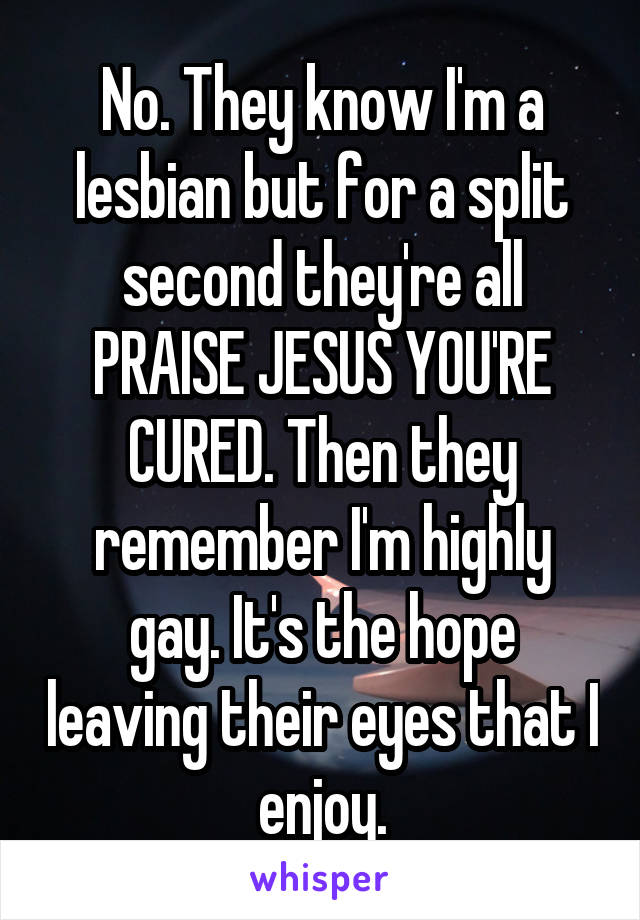 No. They know I'm a lesbian but for a split second they're all PRAISE JESUS YOU'RE CURED. Then they remember I'm highly gay. It's the hope leaving their eyes that I enjoy.