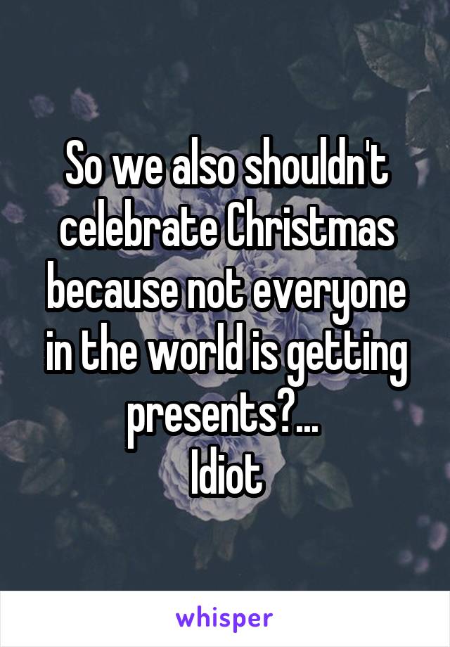 So we also shouldn't celebrate Christmas because not everyone in the world is getting presents?... 
Idiot