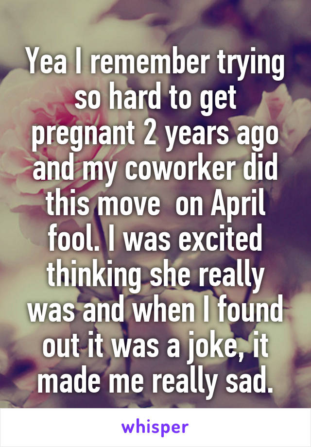 Yea I remember trying so hard to get pregnant 2 years ago and my coworker did this move  on April fool. I was excited thinking she really was and when I found out it was a joke, it made me really sad.