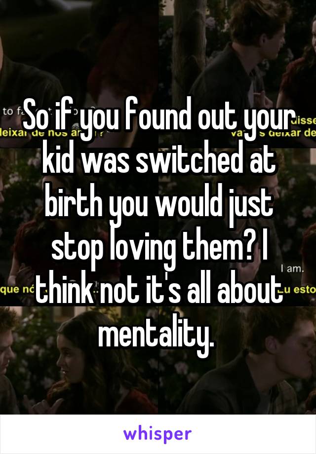 So if you found out your kid was switched at birth you would just stop loving them? I think not it's all about mentality. 