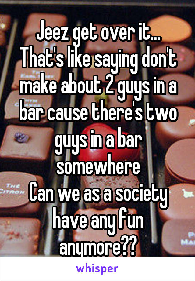 Jeez get over it... That's like saying don't make about 2 guys in a bar cause there's two guys in a bar somewhere
Can we as a society have any fun anymore??