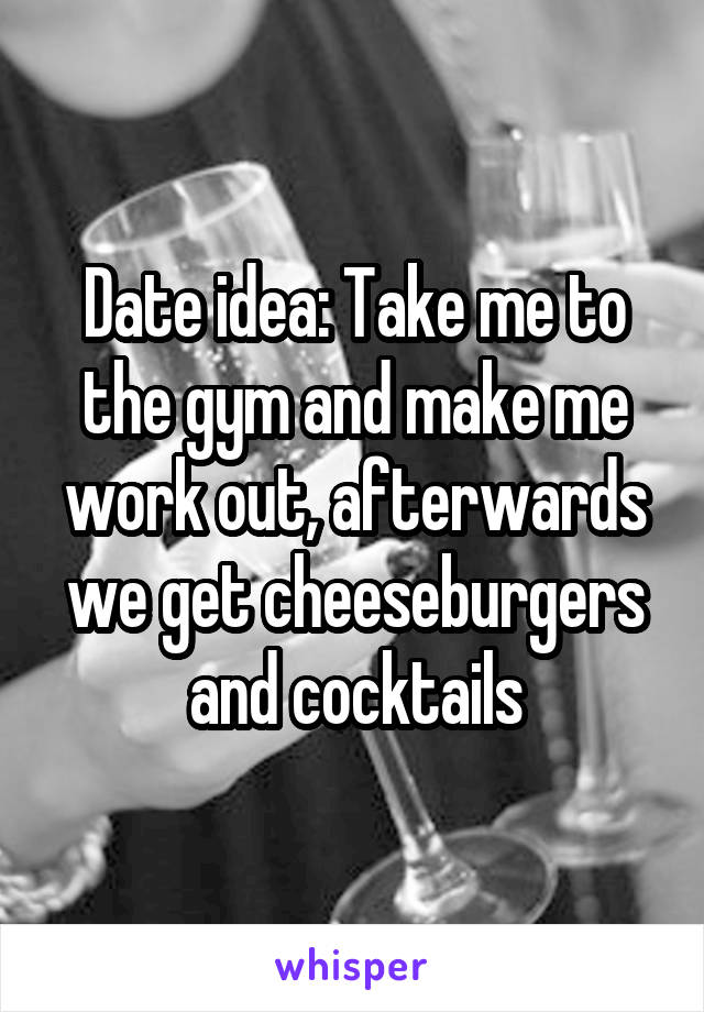 Date idea: Take me to the gym and make me work out, afterwards we get cheeseburgers and cocktails