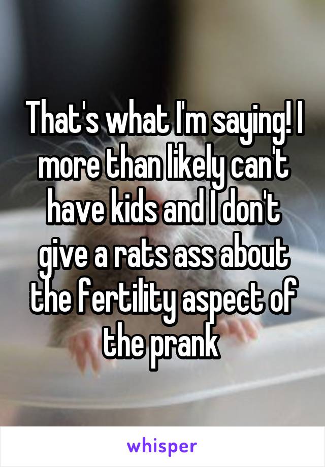 That's what I'm saying! I more than likely can't have kids and I don't give a rats ass about the fertility aspect of the prank 