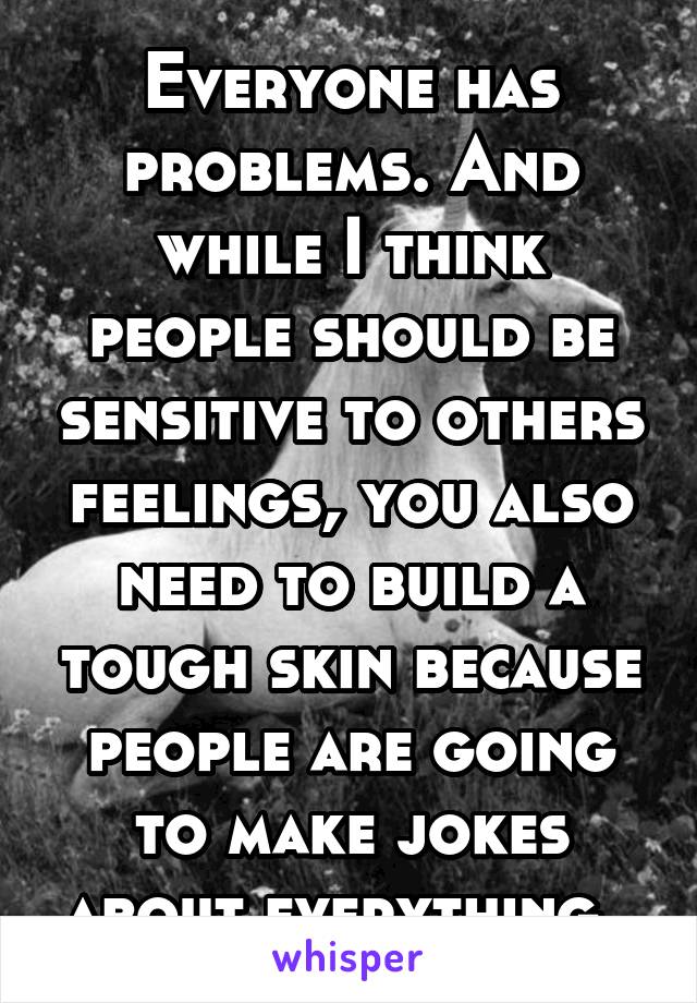 Everyone has problems. And while I think people should be sensitive to others feelings, you also need to build a tough skin because people are going to make jokes about everything. 