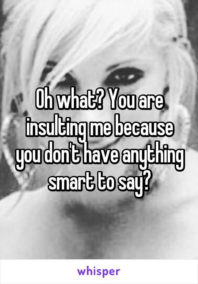 Oh what? You are insulting me because you don't have anything smart to say?