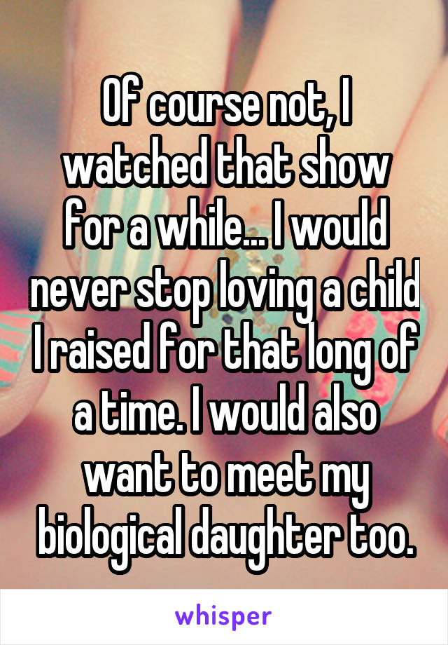 Of course not, I watched that show for a while... I would never stop loving a child I raised for that long of a time. I would also want to meet my biological daughter too.