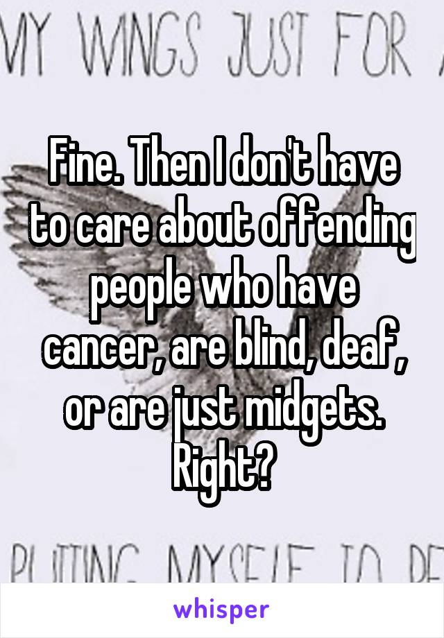 Fine. Then I don't have to care about offending people who have cancer, are blind, deaf, or are just midgets. Right?