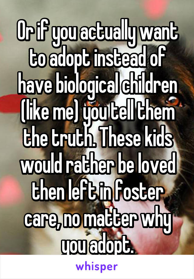 Or if you actually want to adopt instead of have biological children (like me) you tell them the truth. These kids would rather be loved then left in foster care, no matter why you adopt.