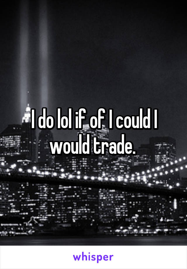 I do lol if of I could I would trade. 